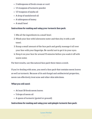 Page 278
Learn Herbal
2 tablespoons of fresh cream or curd
1/4 teaspoon of turmeric powder
1/2 teaspoon of jojoba oil
A drop of sandalwood oil
A tablespoon of honey
A small bowl
Instructions for making and using your turmeric face pack:
1. Mix all the ingredients in a small bowl.
2. Wash your face with lukewarm water and then dry it with a soft
towel.
3. Scoop a small amount of the face pack and gently massage it all over
your face with your fingertips. Be careful not to get it in your eyes.
4. Keep it on your face for around 15 minutes before you wash it off with
warm water.
For best results, use this natural face pack three times a week.
If you’re dealing with acne, you need a face pack that contains neem leaves
as well as turmeric. Because of its anti-fungal and antibacterial properties,
neem can effectively treat acne and other skin infections.
What you will need:
At least 30 fresh neem leaves
5 drops of neem oil
A spoon of turmeric (grated or ground)
Instructions for making and using your anti-pimple turmeric face pack:
 