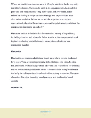Page 27
Learn Herbal
When we start to turn to more natural lifestyle solutions, herbs pop up in
just about all areas. They can be used in cleaning products, hair and skin
products and supplements. They can be used to flavor foods, aid in
relaxation during massage or aromatherapy and be prescribed as an
alternative medicine. Before we turn to these products to replace
conventional, chemical-based ones, we can’t help but wonder, what are the
components that make up an herb?
Herbs are similar to foods in that they contain a variety of ingredients,
including vitamins and minerals. Below are the active components found
in plant-producing herbs that modern medicine and science has
discovered thus far.
Flavonoids
Flavonoids are compounds that are found naturally in certain foods and
beverages. They are most commonly linked to foods like wine, berries,
tea, chocolate, fruits and vegetables. They are also responsible for creating
the yellow and orange colors in herbs. Flavonoids have many benefits for
the body, including antiseptic and anti-inflammatory properties. They can
also act as diuretics, lowering blood pressure and healing the blood
vessels.
Volatile Oils
 