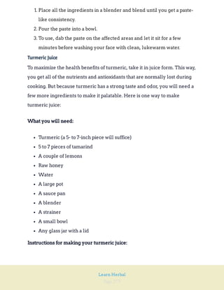 Page 279
Learn Herbal
1. Place all the ingredients in a blender and blend until you get a paste-
like consistency.
2. Pour the paste into a bowl.
3. To use, dab the paste on the affected areas and let it sit for a few
minutes before washing your face with clean, lukewarm water.
Turmeric Juice
To maximize the health benefits of turmeric, take it in juice form. This way,
you get all of the nutrients and antioxidants that are normally lost during
cooking. But because turmeric has a strong taste and odor, you will need a
few more ingredients to make it palatable. Here is one way to make
turmeric juice:
What you will need:
Turmeric (a 5- to 7-inch piece will suffice)
5 to 7 pieces of tamarind
A couple of lemons
Raw honey
Water
A large pot
A sauce pan
A blender
A strainer
A small bowl
Any glass jar with a lid
Instructions for making your turmeric juice:
 