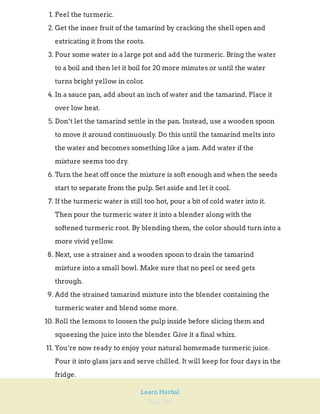 Page 280
Learn Herbal
1. Peel the turmeric.
2. Get the inner fruit of the tamarind by cracking the shell open and
extricating it from the roots.
3. Pour some water in a large pot and add the turmeric. Bring the water
to a boil and then let it boil for 20 more minutes or until the water
turns bright yellow in color.
4. In a sauce pan, add about an inch of water and the tamarind. Place it
over low heat.
5. Don’t let the tamarind settle in the pan. Instead, use a wooden spoon
to move it around continuously. Do this until the tamarind melts into
the water and becomes something like a jam. Add water if the
mixture seems too dry.
6. Turn the heat off once the mixture is soft enough and when the seeds
start to separate from the pulp. Set aside and let it cool.
7. If the turmeric water is still too hot, pour a bit of cold water into it.
Then pour the turmeric water it into a blender along with the
softened turmeric root. By blending them, the color should turn into a
more vivid yellow.
8. Next, use a strainer and a wooden spoon to drain the tamarind
mixture into a small bowl. Make sure that no peel or seed gets
through.
9. Add the strained tamarind mixture into the blender containing the
turmeric water and blend some more.
10. Roll the lemons to loosen the pulp inside before slicing them and
squeezing the juice into the blender. Give it a final whizz.
11. You’re now ready to enjoy your natural homemade turmeric juice.
Pour it into glass jars and serve chilled. It will keep for four days in the
fridge.
 