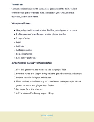 Page 281
Learn Herbal
Turmeric Tea
Turmeric tea is imbued with the natural goodness of the herb. Take it
every morning and/or before meals to cleanse your liver, improve
digestion, and relieve stress.
What you will need:
¼ cup of grated turmeric root or 1 tablespoon of ground turmeric
2 tablespoons of grated ginger root or ginger powder
4 cups of water
A pot
A strainer
A glass container
Lemon (optional)
Raw honey (optional)
Instructions for making your turmeric tea:
1. Peel and grate both the turmeric and the ginger root.
2. Pour the water into the pot along with the grated turmeric and ginger.
3. Boil the mixture for up to 20 minutes.
4. Use a strainer placed over a glass container or tea cup to separate the
grated turmeric and ginger from the tea.
5. Let it cool for a few minutes.
6. Add lemon and/or honey to your liking.
 