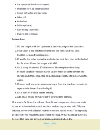 Page 287
Learn Herbal
1 teaspoon of dried valerian root
Stainless steel or ceramic kettle
8oz of hot water and tap water
A tea pot
A strainer
Milk (optional)
Raw honey (optional)
Sweetener (optional)
Instructions:
1. Fill the tea pot with hot tap water in order to prepare the container.
2. Pour about 6-8oz of filtered water into the kettle and boil until
bubbles form and burst rapidly.
3. Drain the tea pot of tap water, add valerian root then pour in the boiled
kettle water. Cover the tea pot with a lid.
4. Let it steep for around 10-15 minutes. The steep time is so long
because valerian roots are hardy, unlike more delicate flowers and
shrubs, and it takes time for its medicinal properties to infuse with the
water.
5. Uncover and place a strainer over a cup. Pour the tea down in order to
separate the leaves from the liquid.
6. Let it cool for a while before serving.
7. Add milk, honey or sweetener to your heart’s content.
One way to facilitate the release of medicinal components into your tea is
to use an infusion device such as a heat seal tea bag or a tea ball. Fill your
infusion device with valerian root then steep in boiled water. This arguably
produces better results than loose leaf steeping. While handling the roots,
beware that they can give off an unpleasant smell when dry.
 