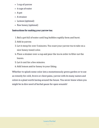 Page 294
Learn Herbal
1 cup of yarrow
6 cups of water
A pot
A strainer
Lemon (optional)
Raw honey (optional)
Instructions for making your yarrow tea:
1. Boil a pot full of water until bug bubbles rapidly form and burst.
2. Add in yarrow.
3. Let it steep for over 5 minutes. You want your yarrow tea to take on a
nice honey-toned color.
4. Place a strainer over a cup and pour the tea in order to filter out the
leaves.
5. Let it cool for a few minutes.
6. Add lemon and/or honey to your liking.
Whether to splash some color into a monotonously green garden or to use
as remedy for cold, fevers or chest pains, yarrow with its many names and
colors is a plant worth having around the house. You never know when you
might be in dire need of herbal gauze for open wounds!
 