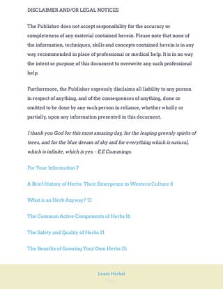 Page 2
Learn Herbal
DISCLAIMER AND/OR LEGAL NOTICES
The Publisher does not accept responsibility for the accuracy or
completeness of any material contained herein. Please note that none of
the information, techniques, skills and concepts contained herein is in any
way recommended in place of professional or medical help. It is in no way
the intent or purpose of this document to overwrite any such professional
help.
Furthermore, the Publisher expressly disclaims all liability to any person
in respect of anything, and of the consequences of anything, done or
omitted to be done by any such person in reliance, whether wholly or
partially, upon any information presented in this document.
I thank you God for this most amazing day, for the leaping greenly spirits of
trees, and for the blue dream of sky and for everything which is natural,
which is infinite, which is yes. - E.E Cummings.
For Your Information 7
A Brief History of Herbs: Their Emergence in Western Culture 8
What is an Herb Anyway? 13
The Common Active Components of Herbs 16
The Safety and Quality of Herbs 21
The Benefits of Growing Your Own Herbs 25
 