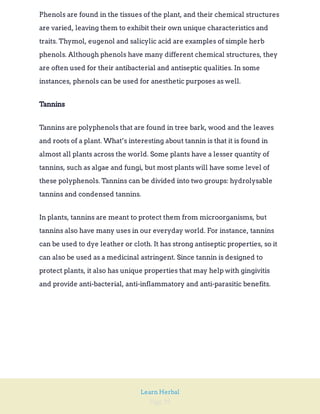 Page 29
Learn Herbal
Phenols are found in the tissues of the plant, and their chemical structures
are varied, leaving them to exhibit their own unique characteristics and
traits. Thymol, eugenol and salicylic acid are examples of simple herb
phenols. Although phenols have many different chemical structures, they
are often used for their antibacterial and antiseptic qualities. In some
instances, phenols can be used for anesthetic purposes as well.
Tannins
Tannins are polyphenols that are found in tree bark, wood and the leaves
and roots of a plant. What’s interesting about tannin is that it is found in
almost all plants across the world. Some plants have a lesser quantity of
tannins, such as algae and fungi, but most plants will have some level of
these polyphenols. Tannins can be divided into two groups: hydrolysable
tannins and condensed tannins.
In plants, tannins are meant to protect them from microorganisms, but
tannins also have many uses in our everyday world. For instance, tannins
can be used to dye leather or cloth. It has strong antiseptic properties, so it
can also be used as a medicinal astringent. Since tannin is designed to
protect plants, it also has unique properties that may help with gingivitis
and provide anti-bacterial, anti-inflammatory and anti-parasitic benefits.
 