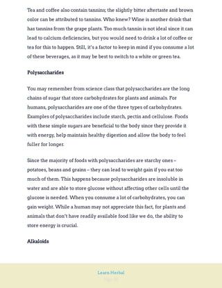 Page 30
Learn Herbal
Tea and coffee also contain tannins; the slightly bitter aftertaste and brown
color can be attributed to tannins. Who knew? Wine is another drink that
has tannins from the grape plants. Too much tannin is not ideal since it can
lead to calcium deficiencies, but you would need to drink a lot of coffee or
tea for this to happen. Still, it’s a factor to keep in mind if you consume a lot
of these beverages, as it may be best to switch to a white or green tea.
Polysaccharides
You may remember from science class that polysaccharides are the long
chains of sugar that store carbohydrates for plants and animals. For
humans, polysaccharides are one of the three types of carbohydrates.
Examples of polysaccharides include starch, pectin and cellulose. Foods
with these simple sugars are beneficial to the body since they provide it
with energy, help maintain healthy digestion and allow the body to feel
fuller for longer.
Since the majority of foods with polysaccharides are starchy ones –
potatoes, beans and grains – they can lead to weight gain if you eat too
much of them. This happens because polysaccharides are insoluble in
water and are able to store glucose without affecting other cells until the
glucose is needed. When you consume a lot of carbohydrates, you can
gain weight. While a human may not appreciate this fact, for plants and
animals that don’t have readily available food like we do, the ability to
store energy is crucial.
Alkaloids
 