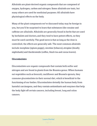 Page 31
Learn Herbal
Alkaloids are plant-derived organic compounds that are composed of
oxygen, hydrogen, carbon and nitrogen. Some alkaloids are toxic, but
many others are used for medicinal purposes. All alkaloids have
physiological effects on the body.
Many of the plant components we’ve discussed today may be foreign to
you, but you’ll be surprised to learn that substances like cocaine and
caffeine are alkaloids. Alkaloids are generally found in herbs that are used
by herbalists and doctors,and they tend to have potent effects, so they
must be used carefully. The good news is that as long as the dose is
controlled, the effects are generally safe. The most common alkaloids
include morphine (opium poppy), nicotine (tobacco),atropine (deadly
nightshade) and theobromide (coffee, black tea and cocoa leaves).
Glucosinolates
Glucosinolates are organic compounds that contain both sulfur and
nitrogen and are found in plants from the Brassica genus. When humans
eat vegetables such as broccoli, cauliflower and Brussels sprouts, they
consume glucosinolates in their normal diet, which is beneficial to the
functioning of our bodies. Glucosinolates detoxify the human body from
harmful carcinogens, and they contain antioxidants and enzymes that help
the body fight off certain cancers, including breast, lung and colon
cancers.
 