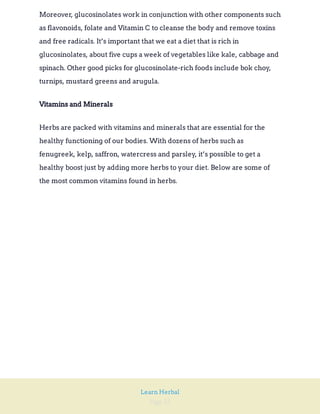 Page 32
Learn Herbal
Moreover, glucosinolates work in conjunction with other components such
as flavonoids, folate and Vitamin C to cleanse the body and remove toxins
and free radicals. It’s important that we eat a diet that is rich in
glucosinolates, about five cups a week of vegetables like kale, cabbage and
spinach. Other good picks for glucosinolate-rich foods include bok choy,
turnips, mustard greens and arugula.
Vitamins and Minerals
Herbs are packed with vitamins and minerals that are essential for the
healthy functioning of our bodies. With dozens of herbs such as
fenugreek, kelp, saffron, watercress and parsley, it’s possible to get a
healthy boost just by adding more herbs to your diet. Below are some of
the most common vitamins found in herbs.
 