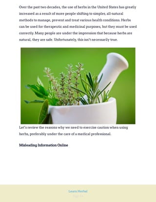 Page 34
Learn Herbal
Over the past two decades, the use of herbs in the United States has greatly
increased as a result of more people shifting to simpler, all-natural
methods to manage, prevent and treat various health conditions. Herbs
can be used for therapeutic and medicinal purposes, but they must be used
correctly. Many people are under the impression that because herbs are
natural, they are safe. Unfortunately, this isn’t necessarily true.
Let’s review the reasons why we need to exercise caution when using
herbs, preferably under the care of a medical professional.
Misleading Information Online
 