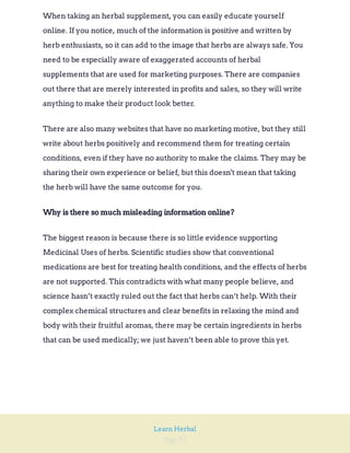 Page 35
Learn Herbal
When taking an herbal supplement, you can easily educate yourself
online. If you notice, much of the information is positive and written by
herb enthusiasts, so it can add to the image that herbs are always safe. You
need to be especially aware of exaggerated accounts of herbal
supplements that are used for marketing purposes. There are companies
out there that are merely interested in profits and sales, so they will write
anything to make their product look better.
There are also many websites that have no marketing motive, but they still
write about herbs positively and recommend them for treating certain
conditions, even if they have no authority to make the claims. They may be
sharing their own experience or belief, but this doesn't mean that taking
the herb will have the same outcome for you.
Why is there so much misleading information online?
The biggest reason is because there is so little evidence supporting
Medicinal Uses of herbs. Scientific studies show that conventional
medications are best for treating health conditions, and the effects of herbs
are not supported. This contradicts with what many people believe, and
science hasn’t exactly ruled out the fact that herbs can’t help. With their
complex chemical structures and clear benefits in relaxing the mind and
body with their fruitful aromas, there may be certain ingredients in herbs
that can be used medically; we just haven’t been able to prove this yet.
 