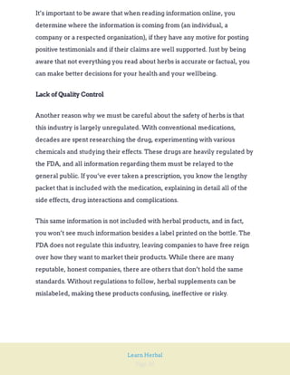 Page 36
Learn Herbal
It’s important to be aware that when reading information online, you
determine where the information is coming from (an individual, a
company or a respected organization), if they have any motive for posting
positive testimonials and if their claims are well supported. Just by being
aware that not everything you read about herbs is accurate or factual, you
can make better decisions for your health and your wellbeing.
Lack of Quality Control
Another reason why we must be careful about the safety of herbs is that
this industry is largely unregulated. With conventional medications,
decades are spent researching the drug, experimenting with various
chemicals and studying their effects. These drugs are heavily regulated by
the FDA, and all information regarding them must be relayed to the
general public. If you’ve ever taken a prescription, you know the lengthy
packet that is included with the medication, explaining in detail all of the
side effects, drug interactions and complications.
This same information is not included with herbal products, and in fact,
you won’t see much information besides a label printed on the bottle. The
FDA does not regulate this industry, leaving companies to have free reign
over how they want to market their products. While there are many
reputable, honest companies, there are others that don’t hold the same
standards. Without regulations to follow, herbal supplements can be
mislabeled, making these products confusing, ineffective or risky.
 