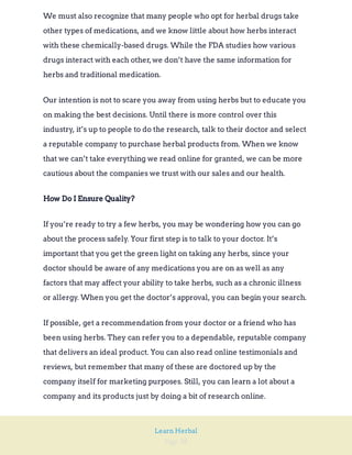 Page 38
Learn Herbal
We must also recognize that many people who opt for herbal drugs take
other types of medications, and we know little about how herbs interact
with these chemically-based drugs. While the FDA studies how various
drugs interact with each other,we don’t have the same information for
herbs and traditional medication.
Our intention is not to scare you away from using herbs but to educate you
on making the best decisions. Until there is more control over this
industry, it’s up to people to do the research, talk to their doctor and select
a reputable company to purchase herbal products from. When we know
that we can’t take everything we read online for granted, we can be more
cautious about the companies we trust with our sales and our health.
How Do I Ensure Quality?
If you’re ready to try a few herbs, you may be wondering how you can go
about the process safely. Your first step is to talk to your doctor. It’s
important that you get the green light on taking any herbs, since your
doctor should be aware of any medications you are on as well as any
factors that may affect your ability to take herbs, such as a chronic illness
or allergy. When you get the doctor’s approval, you can begin your search.
If possible, get a recommendation from your doctor or a friend who has
been using herbs. They can refer you to a dependable, reputable company
that delivers an ideal product. You can also read online testimonials and
reviews, but remember that many of these are doctored up by the
company itself for marketing purposes. Still, you can learn a lot about a
company and its products just by doing a bit of research online.
 