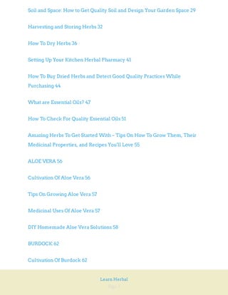 Page 3
Learn Herbal
Soil and Space: How to Get Quality Soil and Design Your Garden Space 29
Harvesting and Storing Herbs 32
How To Dry Herbs 36
Setting Up Your Kitchen Herbal Pharmacy 41
How To Buy Dried Herbs and Detect Good Quality Practices While
Purchasing 44
What are Essential Oils? 47
How To Check For Quality Essential Oils 51
Amazing Herbs To Get Started With – Tips On How To Grow Them, Their
Medicinal Properties, and Recipes You'll Love 55
ALOE VERA 56
Cultivation Of Aloe Vera 56
Tips On Growing Aloe Vera 57
Medicinal Uses Of Aloe Vera 57
DIY Homemade Aloe Vera Solutions 58
BURDOCK 62
Cultivation Of Burdock 62
 