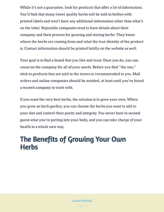 Page 39
Learn Herbal
While it’s not a guarantee, look for products that offer a lot of information.
You’ll find that many lower quality herbs will be sold in bottles with
printed labels and won’t have any additional information other than what’s
on the label. Reputable companies tend to have details about their
company and their process for growing and storing herbs. They know
where the herbs are coming from and what the true identity of the product
is. Contact information should be printed boldly on the website as well.
Your goal is to find a brand that you like and trust. Once you do, you can
count on the company for all of your needs. Before you find “the one,”
stick to products that are sold in the stores or recommended to you. Mail
orders and online companies should be avoided, at least until you’ve found
a trusted company to work with.
If you want the very best herbs, the solution is to grow your own. When
you grow an herb garden, you can choose the herbs you want to add to
your diet and control their purity and integrity. You never have to second
guess what you’re putting into your body, and you can take charge of your
health in a whole new way.
The Benefits of Growing Your Own
Herbs
 
