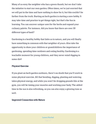 Page 42
Learn Herbal
Many of us envy the neighbor who has a green thumb, but we don’t take
the initiative to start our own garden. Often times, we’re just worried that
we will put in the time and have nothing to show for it, but this couldn’t be
farther from the truth. Starting an herb garden is starting a new hobby. It
may take time and practice to get things right, but that’s the fun in
learning. You can uncover unique uses for the herbs and expand your
culinary palette. For instance, did you know that there are over 30
different types of basil?
Gardening is a healthy hobby that links us to nature, and you will finally
have something in common with that neighbor of yours. Also take the
opportunity to show your children or grandchildren the importance of
gardening, spending time outdoors and eating healthy. Gardening is a
teachable moment for young children, and they never mind digging in
some dirt!
Physical Exercise
If you plant an herb garden outdoors, there’s no doubt that you’ll work in
some physical exercise. All that bending, digging, planting and watering
takes physical energy, and while you won’t be dropping pounds like at the
gym, you will be toning your muscles and working your body. The added
time in the sun is also refreshing, so you can also enjoy a glowing tone as
well.
Improved Connection with Nature
 