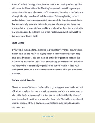 Page 43
Learn Herbal
Some of the best therapy takes place outdoors, and having an herb garden
will promote this relationship. Planting herbs outdoors will improve your
connection with nature because you’ll be outside, listening to the birds and
taking in the sights and smells of the season. Yet even planting an herb
garden indoors keeps you connected since you’ll be learning about plants
that are naturally grown in nature. People are often surprised to see just
how much they appreciate Mother Nature when they have the opportunity
to work alongside her. Having this greater relationship with the world we
live in is rewarding in itself.
Saves Money
If you’re not running to the store for ingredients every other day, you save
money right off the bat. Plus, buying herbs is very expensive as you may
have already noticed. You can plant an entire herb plant for pennies that
produces an abundance of herbs all season long. Also remember that what
you’re growing is essentially organic herbs, so you’re able to feed your
family fresh products at a mere fraction of the cost of what you would find
in a store.
Endless Health Benefits
Of course, we can’t discuss the benefits to growing your own herbs and not
talk about how healthy they are. With your own garden, you know exactly
where the herbs are coming from. You can be confident that they haven’t
been treated with pesticides or harmful chemicals. They offer many health
benefits because of their flavonoids, antioxidants, polyphenols, vitamins
and minerals.
 