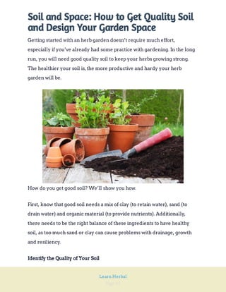 Page 45
Learn Herbal
Soil and Space: How to Get Quality Soil
and Design Your Garden Space
Getting started with an herb garden doesn’t require much effort,
especially if you’ve already had some practice with gardening. In the long
run, you will need good quality soil to keep your herbs growing strong.
The healthier your soil is,the more productive and hardy your herb
garden will be.
How do you get good soil? We’ll show you how.
First, know that good soil needs a mix of clay (to retain water), sand (to
drain water) and organic material (to provide nutrients). Additionally,
there needs to be the right balance of these ingredients to have healthy
soil, as too much sand or clay can cause problems with drainage, growth
and resiliency.
Identify the Quality of Your Soil
 