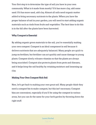 Page 46
Learn Herbal
Your first step is to determine the type of soil you have in your own
community. What is it made from mostly? If it has more clay, add some
sand. If it has more sand, add clay. Almost all soils need organic matter
added to bring necessary nutrients to the plants. When you have the
proper balance of soil in your garden, you will need to start adding organic
materials such as rinds from fruits and vegetables. The best time to do this
is in the fall after the plants have been harvested.
Why Compost is Essential
By adding organic green materials to the soil, you’re essentially making
your own compost. Compost is an ideal component in soil because it
delivers nutrients that are adequately balanced. Many people are quick to
jump on fertilizer, but fertilizer can act quickly and cause damage to young
plants. Compost slowly releases vitamins so that the plants are always
being nourished. Compost also protects plants from pests and diseases,
and it helps keep the soil healthy by retaining moisture and loosening up
clay.
Making Your Own Compost Rich Soil
Now, let's get back to making your own great soil. Many people think they
need a compost bin to make compost, but this isn’t necessary. Compost
bins are convenient, especially if you’ll be using the compost in various
areas, but you can do the same for your herb garden by throwing down the
right stuff.
 