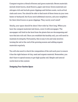 Page 47
Learn Herbal
Compost requires a blend of brown and green materials. Brown materials
include dried leaves, dead flowers, paper and straw. Green materials are
nitrogen-rich and include grass clippings and kitchen waste, such as fruit
rinds and cores. You should be able to find most of these items in your own
home or backyard, but if you need additional sources, ask your neighbors
for their dried leaves or grass clippings. They surely won't mind!
Ideally, your space should be about 3 feet wide by 3 feet long. When you
have the compost materials laid down, cover it with newspaper. The
newspaper will hold in the heat from the plants that are decomposing and
turn this into rich soil. Once you establish this healthy soil, you will need to
maintain its integrity. Fortunately, this is easy to do and only involves
turning the soil at the end of the growing season and adding organic
materials regularly.
You will also need to check the composition of the soil each year to ensure
it has the right balance of clay, sand and organic material. Remember, you
don’t have to spend money to get high-quality soil. Simple and natural
works best in this context.
Designing Your Garden Space
 