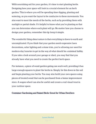 Page 48
Learn Herbal
With nourishing soil for your garden, it’s time to start planting herbs.
Designing how your space will look is a crucial element for an herb
garden. This is where you will be spending time digging, planting and
watering, so you want the layout to be conducive to these movements. You
also want to meet the needs of the herbs, such as by providing them with
sunlight or partial shade. It’s helpful to know what you’re planting so that
you can determine where each plant will go. No matter how you choose to
design your garden, remember this tip: keep it simple.
The wonderful thing about nature is that everything is down-to-earth and
uncomplicated. If you think that your garden needs expensive lawn
decorations, solar lighting and a stone trim, you’re allowing our need for
modern-day luxuries to get in the way of what should be a minimal hobby.
If you take a look around your garage or shed, you may find that you
already have what you need to create the perfect herb space.
For instance, a piece of wood garden gating can work well, providing it has
large enough squares to plant the herbs in. Simply lie this down in the soil
and begin planting your herbs. You may also build your own spaces using
pieces of treated wood that can be purchased from a home improvement
store. A wagon wheel can also be useful and create a real visual treat in
your outdoor space.
Container Gardening and Raised Beds: Great for Urban Dwellers
 