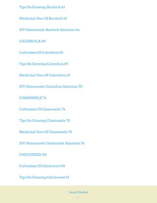 Page 4
Learn Herbal
Tips On Growing Burdock 63
Medicinal Uses Of Burdock 63
DIY Homemade Burdock Solutions 64
CALENDULA 68
Cultivation Of Calendula 68
Tips On Growing Calendula 69
Medicinal Uses Of Calendula 69
DIY Homemade Calendula Solutions 70
CHAMOMILE 74
Cultivation Of Chamomile 74
Tips On Growing Chamomile 75
Medicinal Uses Of Chamomile 75
DIY Homemade Chamomile Solutions 76
CHICKWEED 80
Cultivation Of Chickweed 80
Tips On Growing Chickweed 81
 
