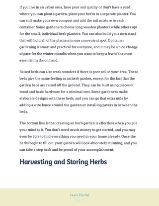 Page 49
Learn Herbal
If you live in an urban area, have poor soil quality or don’t have a yard
where you can plant a garden, plant your herbs in a separate planter. You
can still make your own compost and add the soil mixture to each
container. Some gardeners choose long wooden planters while others opt
for the small, individual herb planters. You can also build your own stand
that will hold all of the planters in one convenient spot. Container
gardening is smart and practical for everyone,and it may be a nice change
of pace for the winter months when you want to keep a few of the most
essential herbs on hand.
Raised beds can also work wonders if there is poor soil in your area. These
beds give the same feeling as an herb garden, except for the fact that the
garden beds are raised off the ground. They can be built using pieces of
wood and basic hardware for a minimal cost. Some gardeners make
elaborate designs with these beds, and you can go that extra mile by
adding a wire fence around the garden or installing pavers in between the
beds.
The bottom line is that creating an herb garden is effortless when you put
your mind to it. You don’t need much money to get started, and you may
even be able to find everything you need in your home already. Once the
herbs begin to fill out,your garden will look absolutely stunning, and you
can take a step back and be proud of your accomplishment.
Harvesting and Storing Herbs
 