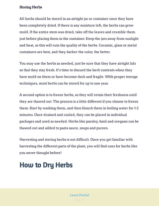 Page 55
Learn Herbal
Storing Herbs
All herbs should be stored in an airtight jar or container once they have
been completely dried. If there is any moisture left, the herbs can grow
mold. If the entire stem was dried, take off the leaves and crumble them
just before placing them in the container. Keep the jars away from sunlight
and heat, as this will ruin the quality of the herbs. Ceramic, glass or metal
containers are best, and they darker the color, the better.
You may use the herbs as needed, just be sure that they have airtight lids
so that they stay fresh. It’s time to discard the herb contents when they
have mold on them or have become dark and fragile. With proper storage
techniques, most herbs can be stored for up to one year.
A second option is to freeze herbs, as they will retain their freshness until
they are thawed out. The process is a little different if you choose to freeze
them. Start by washing them, and then blanch them in boiling water for 1-2
minutes. Once drained and cooled, they can be placed in individual
packages and used as needed. Herbs like parsley, basil and oregano can be
thawed out and added to pasta sauce, soups and purees.
Harvesting and storing herbs is not difficult. Once you get familiar with
harvesting the different parts of the plant, you will find uses for herbs like
you never thought before!
How to Dry Herbs
 