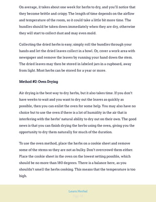 Page 58
Learn Herbal
On average, it takes about one week for herbs to dry, and you’ll notice that
they become brittle and crispy. The length of time depends on the airflow
and temperature of the room, so it could take a little bit more time. The
bundles should be taken down immediately when they are dry, otherwise
they will start to collect dust and may even mold.
Collecting the dried herbs is easy; simply roll the bundles through your
hands and let the dried leaves collect in a bowl. Or, cover a work area with
newspaper and remove the leaves by running your hand down the stem.
The dried leaves may then be stored in labeled jars in a cupboard, away
from light. Most herbs can be stored for a year or more.
Method #2: Oven Drying
Air drying is the best way to dry herbs, but it also takes time. If you don’t
have weeks to wait and you want to dry out the leaves as quickly as
possible, then you can enlist the oven for some help. You may also have no
choice but to use the oven if there is a lot of humidity in the air that is
interfering with the herbs’ natural ability to dry out on their own. The good
news is that you can finish drying the herbs using the oven, giving you the
opportunity to dry them naturally for much of the duration.
To use the oven method, place the herbs on a cookie sheet and remove
some of the stems so they are not as bulky. Don’t overcrowd them either.
Place the cookie sheet in the oven on the lowest setting possible, which
should be no more than 180 degrees. There is a balance here, as you
shouldn’t smell the herbs cooking. This means that the temperature is too
high.
 