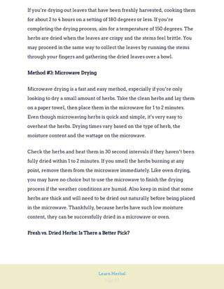 Page 59
Learn Herbal
If you’re drying out leaves that have been freshly harvested, cooking them
for about 2 to 4 hours on a setting of 180 degrees or less. If you’re
completing the drying process, aim for a temperature of 150 degrees. The
herbs are dried when the leaves are crispy and the stems feel brittle. You
may proceed in the same way to collect the leaves by running the stems
through your fingers and gathering the dried leaves over a bowl.
Method #3: Microwave Drying
Microwave drying is a fast and easy method, especially if you’re only
looking to dry a small amount of herbs. Take the clean herbs and lay them
on a paper towel, then place them in the microwave for 1 to 2 minutes.
Even though microwaving herbs is quick and simple, it’s very easy to
overheat the herbs. Drying times vary based on the type of herb, the
moisture content and the wattage on the microwave.
Check the herbs and heat them in 30 second intervals if they haven’t been
fully dried within 1 to 2 minutes. If you smell the herbs burning at any
point, remove them from the microwave immediately. Like oven drying,
you may have no choice but to use the microwave to finish the drying
process if the weather conditions are humid. Also keep in mind that some
herbs are thick and will need to be dried out naturally before being placed
in the microwave. Thankfully, because herbs have such low moisture
content, they can be successfully dried in a microwave or oven.
Fresh vs. Dried Herbs: Is There a Better Pick?
 
