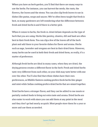 Page 60
Learn Herbal
When you have an herb garden, you’ll find that there are many ways to
use the herbs. For instance, you can harvest the seeds, the roots, the
flowers, the leaves and the stems. You can also clip fresh leaves to use in
dishes like pastas, soups and sauces. We’ve often been taught that fresh is
best, so many gardeners are left wondering what the difference between
fresh and dried herbs is and if there is a better pick.
When it comes to herbs, the fresh vs. dried debate depends on the type of
herb that you are using. Herbs like parsley, cilantro, dill and basil are often
best in their fresh form. You can clip a few of the leaves off of the herb
plant and add them to your favorite dishes for flavor and aroma. Herbs
such as sage, lavender and oregano are best in their dried form. However,
many herbs can be used in both their fresh and dried form, so really, it’s a
matter of preference.
Although fresh herbs are ideal in many cases, when they are dried, the
drying process creates a different flavor in the herb. Fresh and dried herbs
taste very different from each other, so your dish may taste better with one
over the other. You’ll also find that ethnic dishes have their own
preferences, as Middle Eastern cooking prefers fresh herbs like ginger
and mint while Indian cooking prefers dried herbs that are mixed together.
Dried herbs have a stronger flavor, and they can be added to raw meats or
partially cooked foods to bring out extra taste and aroma. Dried herbs are
also easier to work with since you can add them at any point in the meal
and they don’t go bad nearly as quick. Most people store them for a year or
more and use them as needed.
 