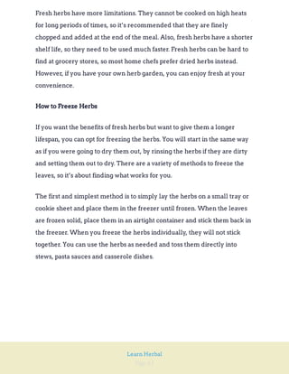 Page 61
Learn Herbal
Fresh herbs have more limitations. They cannot be cooked on high heats
for long periods of times, so it’s recommended that they are finely
chopped and added at the end of the meal. Also, fresh herbs have a shorter
shelf life, so they need to be used much faster. Fresh herbs can be hard to
find at grocery stores, so most home chefs prefer dried herbs instead.
However, if you have your own herb garden, you can enjoy fresh at your
convenience.
How to Freeze Herbs
If you want the benefits of fresh herbs but want to give them a longer
lifespan, you can opt for freezing the herbs. You will start in the same way
as if you were going to dry them out, by rinsing the herbs if they are dirty
and setting them out to dry. There are a variety of methods to freeze the
leaves, so it’s about finding what works for you.
The first and simplest method is to simply lay the herbs on a small tray or
cookie sheet and place them in the freezer until frozen. When the leaves
are frozen solid, place them in an airtight container and stick them back in
the freezer. When you freeze the herbs individually, they will not stick
together. You can use the herbs as needed and toss them directly into
stews, pasta sauces and casserole dishes.
 