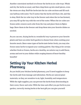 Page 62
Learn Herbal
Another convenient method is to freeze the herbs in ice cube trays. Wash
and dry the herbs as usual, and then chop them up into small pieces, even
the stems are okay. Stuff the herbs into the ice cube sections and fill each
one halfway with water. You’ll notice that the herbs will float a bit, and this
is okay. Stick the ice cube tray in the freezer and when the ice has formed,
you may fill up the tray with the rest of the water. When the ice cubes are
frozen solid, remove each cube from the tray and place them in Ziploc
bags. Store them in the freezer and drop them into your favorite dishes as
needed.
As you can see, drying herbs is a wonderful way to preserve your favorite
plants and have an entire herb garden to choose from when cooking your
favorite meals. Since some types of herbs taste better fresh, you may also
freeze some herbs to expand your cooking palette. One thing is for certain:
whether fresh or frozen, herbs are a healthy, no-calorie way to add flavor,
aroma and zest to your dishes while reaping dozens of heart-healthy
benefits!
Setting Up Your Kitchen Herbal
Pharmacy
As you build your kitchen herbal pharmacy, you’ll need supplies to keep
the herbs safe from damage and infestation. Herbs are natural plant
materials, so they are sensitive to air, light, humidity and temperature.
With the right supplies,you can prevent the herbs from deteriorating in
their scent, flavor and color. With the time and effort you put forth in your
garden, correctly storing herbs is the best gift you can give yourself.
 
