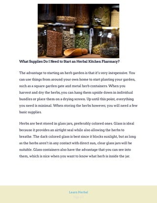 Page 63
Learn Herbal
What Supplies Do I Need to Start an Herbal Kitchen Pharmacy?
The advantage to starting an herb garden is that it’s very inexpensive. You
can use things from around your own home to start planting your garden,
such as a square garden gate and metal herb containers. When you
harvest and dry the herbs,you can hang them upside down in individual
bundles or place them on a drying screen. Up until this point, everything
you need is minimal. When storing the herbs however, you will need a few
basic supplies.
Herbs are best stored in glass jars, preferably colored ones. Glass is ideal
because it provides an airtight seal while also allowing the herbs to
breathe. The dark colored glass is best since it blocks sunlight, but as long
as the herbs aren’t in any contact with direct sun, clear glass jars will be
suitable. Glass containers also have the advantage that you can see into
them, which is nice when you want to know what herb is inside the jar.
 