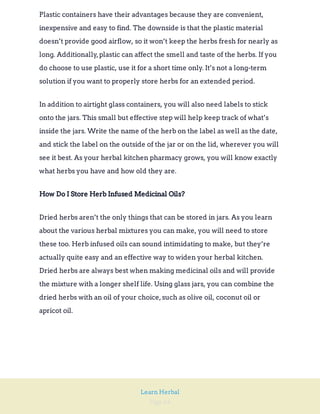 Page 64
Learn Herbal
Plastic containers have their advantages because they are convenient,
inexpensive and easy to find. The downside is that the plastic material
doesn’t provide good airflow, so it won’t keep the herbs fresh for nearly as
long. Additionally,plastic can affect the smell and taste of the herbs. If you
do choose to use plastic, use it for a short time only. It’s not a long-term
solution if you want to properly store herbs for an extended period.
In addition to airtight glass containers, you will also need labels to stick
onto the jars. This small but effective step will help keep track of what’s
inside the jars. Write the name of the herb on the label as well as the date,
and stick the label on the outside of the jar or on the lid, wherever you will
see it best. As your herbal kitchen pharmacy grows, you will know exactly
what herbs you have and how old they are.
How Do I Store Herb Infused Medicinal Oils?
Dried herbs aren’t the only things that can be stored in jars. As you learn
about the various herbal mixtures you can make, you will need to store
these too. Herb infused oils can sound intimidating to make, but they’re
actually quite easy and an effective way to widen your herbal kitchen.
Dried herbs are always best when making medicinal oils and will provide
the mixture with a longer shelf life. Using glass jars, you can combine the
dried herbs with an oil of your choice,such as olive oil, coconut oil or
apricot oil.
 