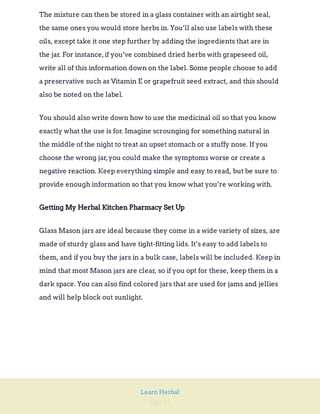 Page 65
Learn Herbal
The mixture can then be stored in a glass container with an airtight seal,
the same ones you would store herbs in. You’ll also use labels with these
oils, except take it one step further by adding the ingredients that are in
the jar. For instance,if you’ve combined dried herbs with grapeseed oil,
write all of this information down on the label. Some people choose to add
a preservative such as Vitamin E or grapefruit seed extract, and this should
also be noted on the label.
You should also write down how to use the medicinal oil so that you know
exactly what the use is for. Imagine scrounging for something natural in
the middle of the night to treat an upset stomach or a stuffy nose. If you
choose the wrong jar,you could make the symptoms worse or create a
negative reaction. Keep everything simple and easy to read, but be sure to
provide enough information so that you know what you’re working with.
Getting My Herbal Kitchen Pharmacy Set Up
Glass Mason jars are ideal because they come in a wide variety of sizes, are
made of sturdy glass and have tight-fitting lids. It’s easy to add labels to
them, and if you buy the jars in a bulk case, labels will be included. Keep in
mind that most Mason jars are clear, so if you opt for these, keep them in a
dark space. You can also find colored jars that are used for jams and jellies
and will help block out sunlight.
 
