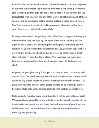 Page 66
Learn Herbal
Essential oils can be stored in amber colored bottles that include droppers,
or you may simply store the medicinal mixtures in the same glass Mason
jars. Depending on the type of oil that you’ve made, it can be stored in the
refrigerator or in a dark room, out of the way of direct sunlight. All of these
supplies can be purchased online or from certain grocery or craft stores.
You’ll save money if you buy in bulk, so consider shopping online for a
case of glass jars that include airtight lids.
Many gardeners find that printing labels off of their computer is cheap and
effective since they can type up the name of the herb, the date and the
ingredients, if applicable. The final piece to the puzzle is finding a prime
location for your herbal kitchen pharmacy. Ideally, you want a space that is
dark, empty and has good airflow. Large closets or pantries are a great
start, but not everyone has these places. You may have to expand your
boundaries and consider a basement, unused corner in the home or a
shed.
As you grow your pharmacy, it’s important that you have consistency and
organization. The ideal herbal pharmacy includes shelves so that the herbs
can be neatly placed in jars with labels clearly printed on the outside. You
can easily build the shelves using pieces of wood or by creating a simple
bookcase-style unit. Metal kitchen racks or wire shelves also work well.
Building an herbal pharmacy takes time, but it will be your ultimate craft.
When you have natural herb infused oils, dried herbs and essential oils to
treat a variety of symptoms and boost the health content of your food, you
will learn to trust the natural solutions that can enrich our lives both
mentally and physically.
 