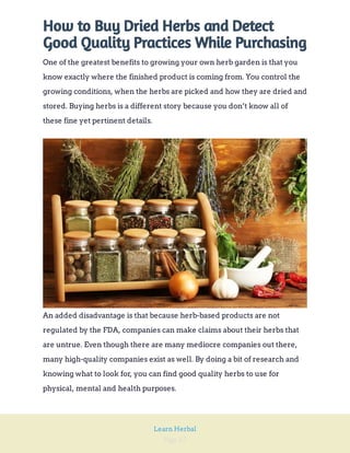 Page 67
Learn Herbal
How to Buy Dried Herbs and Detect
Good Quality Practices While Purchasing
One of the greatest benefits to growing your own herb garden is that you
know exactly where the finished product is coming from. You control the
growing conditions, when the herbs are picked and how they are dried and
stored. Buying herbs is a different story because you don’t know all of
these fine yet pertinent details.
An added disadvantage is that because herb-based products are not
regulated by the FDA, companies can make claims about their herbs that
are untrue. Even though there are many mediocre companies out there,
many high-quality companies exist as well. By doing a bit of research and
knowing what to look for, you can find good quality herbs to use for
physical, mental and health purposes.
 