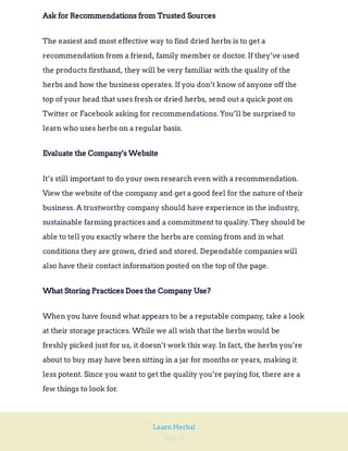 Page 68
Learn Herbal
Ask for Recommendations from Trusted Sources
The easiest and most effective way to find dried herbs is to get a
recommendation from a friend, family member or doctor. If they’ve used
the products firsthand, they will be very familiar with the quality of the
herbs and how the business operates. If you don’t know of anyone off the
top of your head that uses fresh or dried herbs, send out a quick post on
Twitter or Facebook asking for recommendations. You’ll be surprised to
learn who uses herbs on a regular basis.
Evaluate the Company's Website
It’s still important to do your own research even with a recommendation.
View the website of the company and get a good feel for the nature of their
business. A trustworthy company should have experience in the industry,
sustainable farming practices and a commitment to quality. They should be
able to tell you exactly where the herbs are coming from and in what
conditions they are grown, dried and stored. Dependable companies will
also have their contact information posted on the top of the page.
What Storing Practices Does the Company Use?
When you have found what appears to be a reputable company, take a look
at their storage practices. While we all wish that the herbs would be
freshly picked just for us, it doesn’t work this way. In fact, the herbs you’re
about to buy may have been sitting in a jar for months or years, making it
less potent. Since you want to get the quality you’re paying for, there are a
few things to look for.
 