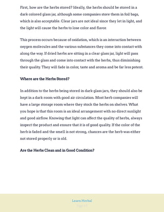 Page 69
Learn Herbal
First, how are the herbs stored? Ideally, the herbs should be stored in a
dark colored glass jar, although some companies store them in foil bags,
which is also acceptable. Clear jars are not ideal since they let in light, and
the light will cause the herbs to lose color and flavor.
This process occurs because of oxidation, which is an interaction between
oxygen molecules and the various substances they come into contact with
along the way. If dried herbs are sitting in a clear glass jar, light will pass
through the glass and come into contact with the herbs, thus diminishing
their quality. They will fade in color, taste and aroma and be far less potent.
Where are the Herbs Stored?
In addition to the herbs being stored in dark glass jars, they should also be
kept in a dark room with good air circulation. Most herb companies will
have a large storage room where they stock the herbs on shelves. What
you hope is that this room is an ideal arrangement with no direct sunlight
and good airflow. Knowing that light can affect the quality of herbs, always
inspect the product and ensure that it is of good quality. If the color of the
herb is faded and the smell is not strong, chances are the herb was either
not stored properly or is old.
Are the Herbs Clean and in Good Condition?
 