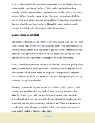 Page 70
Learn Herbal
If you are buying bulk herbs such as ginger root or dried flowers, be sure
to inspect the condition of the herb. Dried herbs may be cleaned up
already, but other raw materials may have grass or other debris still stuck
to them. When these herbs are picked, they may not be cleaned all the
way, so it’s a good idea to assess their condition for insects or other debris
that can affect the purity of the herb. Thankfully, most herbs are well
cleaned and dried before being sent out to the customer.
Signs of a Good Quality Herb
Old herbs are far less potent, so they won’t have nearly as good as an effect
as one would hope for. If you’re adding dried herbs to oil for instance, you
won’t get much aroma from the herbs. A good quality herb that is new and
has been stored properly will have a vibrant color and a strong smell, so
don’t be afraid to use your senses to inspect what you are getting.
If you are making a purchase online, it’s difficult to assess the quality of the
herb, so make a small initial purchase. If possible, stick to herbalist stores
where you can look at the herbs, or shop with a company that has good
recommendations. Once you know you can trust the supplier, you can buy
online or through a mail order.
Growing your own herb garden gives you the best quality products, but
chances are, you’ll need to buy herbs from a company at some point.
Whether it’s to try an herb that you haven’t grown or to buy an herb-
infused product such as an essential oil, medicinal oil or supplement, it’s
important that you have a company that you trust. There are many great
retailers out there who are committed to the environment and produce
high-quality herbal products at a fair price.
 