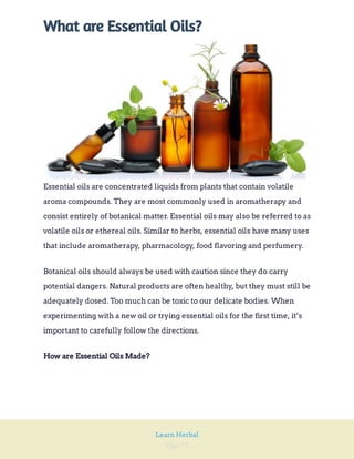 Page 71
Learn Herbal
What are Essential Oils?
Essential oils are concentrated liquids from plants that contain volatile
aroma compounds. They are most commonly used in aromatherapy and
consist entirely of botanical matter. Essential oils may also be referred to as
volatile oils or ethereal oils. Similar to herbs, essential oils have many uses
that include aromatherapy, pharmacology, food flavoring and perfumery.
Botanical oils should always be used with caution since they do carry
potential dangers. Natural products are often healthy, but they must still be
adequately dosed. Too much can be toxic to our delicate bodies. When
experimenting with a new oil or trying essential oils for the first time, it’s
important to carefully follow the directions.
How are Essential Oils Made?
 