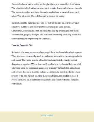Page 72
Learn Herbal
Essential oils are extracted from the plant by a process called distillation.
The plant is cooked with steam so that it breaks down and releases the oils.
The steam is cooled and then the water and oil are separated from each
other. The oil is also filtered through to ensure its purity.
Distillation is the most popular use for extracting oils since it’s easy and
effective, but there are other methods that can be used as well.
Sometimes, essential oils can be extracted just by pressing on the plant.
For instance, grapes, oranges and lemons have strong smelling juices that
can be extracted by pressing on the fruits.
Uses for Essential Oils
Botanical oils have many uses because of their fresh and abundant aromas.
They are most commonly used in perfumes, cosmetics, cleaning products
and soaps. They may also be added to foods and drinks thanks to their
flavoring properties. We’ve learned from historic textbooks that essential
oils were used for medicinal purposes, primarily to treat skin conditions
and certain diseases. In modern times, chemically based medicines have
proven to be effective in treating these conditions,and evidence-based
research shows no proof that essential oils are effective from a medical
standpoint.
 