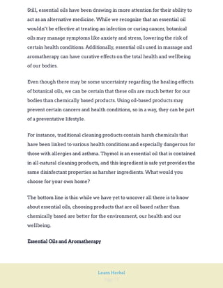 Page 73
Learn Herbal
Still, essential oils have been drawing in more attention for their ability to
act as an alternative medicine. While we recognize that an essential oil
wouldn’t be effective at treating an infection or curing cancer, botanical
oils may manage symptoms like anxiety and stress, lowering the risk of
certain health conditions. Additionally, essential oils used in massage and
aromatherapy can have curative effects on the total health and wellbeing
of our bodies.
Even though there may be some uncertainty regarding the healing effects
of botanical oils, we can be certain that these oils are much better for our
bodies than chemically based products. Using oil-based products may
prevent certain cancers and health conditions, so in a way, they can be part
of a preventative lifestyle.
For instance, traditional cleaning products contain harsh chemicals that
have been linked to various health conditions and especially dangerous for
those with allergies and asthma. Thymol is an essential oil that is contained
in all-natural cleaning products, and this ingredient is safe yet provides the
same disinfectant properties as harsher ingredients. What would you
choose for your own home?
The bottom line is this: while we have yet to uncover all there is to know
about essential oils, choosing products that are oil based rather than
chemically based are better for the environment, our health and our
wellbeing.
Essential Oils and Aromatherapy
 