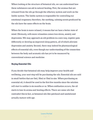 Page 75
Learn Herbal
When looking at the structure of botanical oils, we can understand how
these substances can aid in natural healing. First, the aromas that are
released from the oils go through the olfactory system and work on the
limbic system. The limbic system is responsible for controlling our
emotional responses; therefore, the soothing, calming scents produced by
the oils have the same effects on the brain.
When the brain is more relaxed, it means that we have a better state of
mind. Obviously, with more relaxation comes less stress, anxiety and
depression. We may approach an old problem in a new way, register pain
differently or develop an improved sleep pattern, all of which alleviate
depression and anxiety. Second, there may indeed be pharmacological
effects of essential oils, even though our understanding of the connection
between the body and aromatic oils has yet to be measured by
conventional science and medicine.
Buying Essential Oils
If you decide that botanical oils may help improve your health and
wellbeing, your next step will be purchasing the oils. Essential oils are sold
in small bottles that are 5ml, 10ml or 15ml in size. When purchasing an
essential oil, it should be used in the first few months since the solution
will start to oxidize is six months or so. When oxidization occurs, the oil
starts to lose its aroma and healing effects. There are some oils that
contradict this in fact, as botanical oils like patchouli and sandalwood
actually mature with age.
 