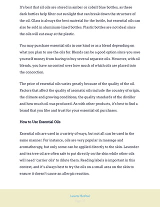 Page 76
Learn Herbal
It’s best that all oils are stored in amber or cobalt blue bottles, as these
dark bottles help filter out sunlight that can break down the structure of
the oil. Glass is always the best material for the bottle, but essential oils can
also be sold in aluminum-lined bottles. Plastic bottles are not ideal since
the oils will eat away at the plastic.
You may purchase essential oils in one kind or as a blend depending on
what you plan to use the oils for. Blends can be a good option since you save
yourself money from having to buy several separate oils. However, with oil
blends, you have no control over how much of which oils are placed into
the concoction.
The price of essential oils varies greatly because of the quality of the oil.
Factors that affect the quality of aromatic oils include the country of origin,
the climate and growing conditions, the quality standards of the distiller
and how much oil was produced. As with other products, it’s best to find a
brand that you like and trust for your essential oil purchases.
How to Use Essential Oils
Essential oils are used in a variety of ways, but not all can be used in the
same manner. For instance, oils are very popular in massage and
aromatherapy, but only some can be applied directly to the skin. Lavender
and tea tree oil are often safe to put directly on the skin while other oils
will need ‘carrier oils’ to dilute them. Reading labels is important in this
context, and it’s always best to try the oils on a small area on the skin to
ensure it doesn’t cause an allergic reaction.
 