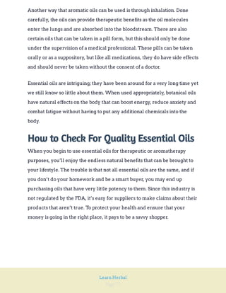 Page 77
Learn Herbal
Another way that aromatic oils can be used is through inhalation. Done
carefully, the oils can provide therapeutic benefits as the oil molecules
enter the lungs and are absorbed into the bloodstream. There are also
certain oils that can be taken in a pill form, but this should only be done
under the supervision of a medical professional. These pills can be taken
orally or as a suppository, but like all medications, they do have side effects
and should never be taken without the consent of a doctor.
Essential oils are intriguing; they have been around for a very long time yet
we still know so little about them. When used appropriately, botanical oils
have natural effects on the body that can boost energy, reduce anxiety and
combat fatigue without having to put any additional chemicals into the
body.
How to Check For Quality Essential Oils
When you begin to use essential oils for therapeutic or aromatherapy
purposes, you’ll enjoy the endless natural benefits that can be brought to
your lifestyle. The trouble is that not all essential oils are the same, and if
you don’t do your homework and be a smart buyer, you may end up
purchasing oils that have very little potency to them. Since this industry is
not regulated by the FDA, it’s easy for suppliers to make claims about their
products that aren’t true. To protect your health and ensure that your
money is going in the right place, it pays to be a savvy shopper.
 