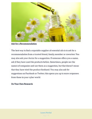 Page 78
Learn Herbal
Ask for a Recommendation
The best way to find a reputable supplier of essential oils is to ask for a
recommendation from a trusted friend, family member or coworker. You
may also ask your doctor for a suggestion. If someone offers you a name,
ask if they have used the products before. Sometimes, people see the
names of companies and use them as a suggestion, but that doesn’t mean
that they have tried the product firsthand. You may also ask for
suggestions on Facebook or Twitter; this opens you up to more responses
from those in your cyber world.
Do Your Own Research
 
