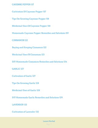Page 7
Learn Herbal
CAYENNE PEPPER 117
Cultivation Of Cayenne Pepper 117
Tips On Growing Cayenne Pepper 118
Medicinal Uses Of Cayenne Pepper 118
Homemade Cayenne Pepper Remedies and Solutions 119
CINNAMON 122
Buying and Keeping Cinnamon 122
Medicinal Uses Of Cinnamon 123
DIY Homemade Cinnamon Remedies and Solutions 124
GARLIC 127
Cultivation of Garlic 127
Tips On Growing Garlic 128
Medicinal Uses of Garlic 128
DIY Homemade Garlic Remedies and Solutions 129
LAVENDER 132
Cultivation of Lavender 132
 