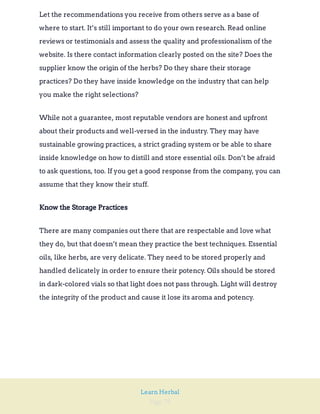 Page 79
Learn Herbal
Let the recommendations you receive from others serve as a base of
where to start. It’s still important to do your own research. Read online
reviews or testimonials and assess the quality and professionalism of the
website. Is there contact information clearly posted on the site? Does the
supplier know the origin of the herbs? Do they share their storage
practices? Do they have inside knowledge on the industry that can help
you make the right selections?
While not a guarantee, most reputable vendors are honest and upfront
about their products and well-versed in the industry. They may have
sustainable growing practices, a strict grading system or be able to share
inside knowledge on how to distill and store essential oils. Don’t be afraid
to ask questions, too. If you get a good response from the company, you can
assume that they know their stuff.
Know the Storage Practices
There are many companies out there that are respectable and love what
they do, but that doesn’t mean they practice the best techniques. Essential
oils, like herbs, are very delicate. They need to be stored properly and
handled delicately in order to ensure their potency. Oils should be stored
in dark-colored vials so that light does not pass through. Light will destroy
the integrity of the product and cause it lose its aroma and potency.
 