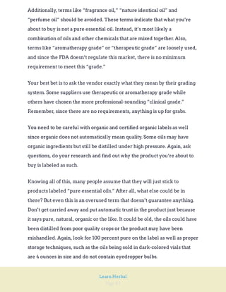 Page 81
Learn Herbal
Additionally, terms like “fragrance oil,” “nature identical oil” and
“perfume oil” should be avoided. These terms indicate that what you’re
about to buy is not a pure essential oil. Instead, it’s most likely a
combination of oils and other chemicals that are mixed together. Also,
terms like “aromatherapy grade” or “therapeutic grade” are loosely used,
and since the FDA doesn’t regulate this market, there is no minimum
requirement to meet this “grade.”
Your best bet is to ask the vendor exactly what they mean by their grading
system. Some suppliers use therapeutic or aromatherapy grade while
others have chosen the more professional-sounding “clinical grade.”
Remember, since there are no requirements, anything is up for grabs.
You need to be careful with organic and certified organic labels as well
since organic does not automatically mean quality. Some oils may have
organic ingredients but still be distilled under high pressure. Again, ask
questions, do your research and find out why the product you’re about to
buy is labeled as such.
Knowing all of this, many people assume that they will just stick to
products labeled “pure essential oils.” After all, what else could be in
there? But even this is an overused term that doesn’t guarantee anything.
Don’t get carried away and put automatic trust in the product just because
it says pure, natural, organic or the like. It could be old, the oils could have
been distilled from poor quality crops or the product may have been
mishandled. Again, look for 100 percent pure on the label as well as proper
storage techniques, such as the oils being sold in dark-colored vials that
are 4 ounces in size and do not contain eyedropper bulbs.
 